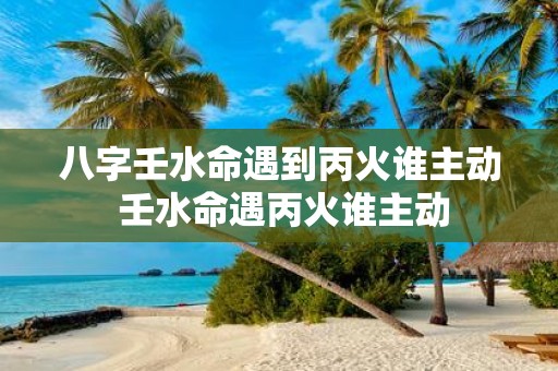 八字壬水命遇到丙火谁主动 壬水命遇丙火谁主动