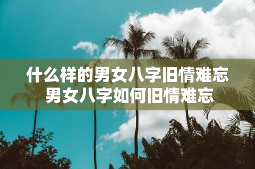 什么样的男女八字旧情难忘 男女八字如何旧情难忘