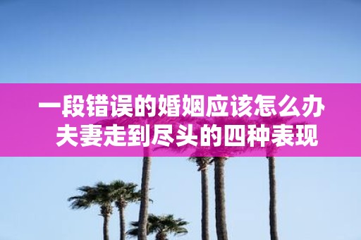 一段错误的婚姻应该怎么办 夫妻走到尽头的四种表现