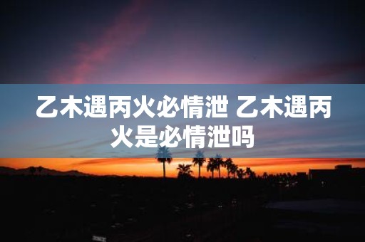 乙木遇丙火必情泄 乙木遇丙火是必情泄吗
