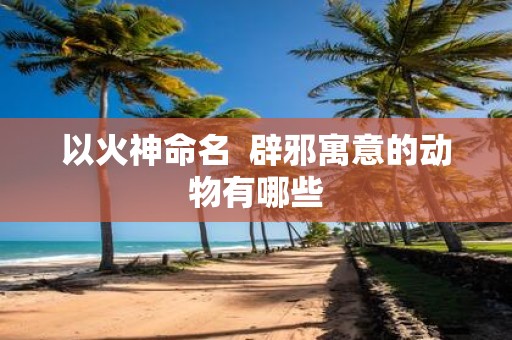 以火神命名 辟邪寓意的动物有哪些
