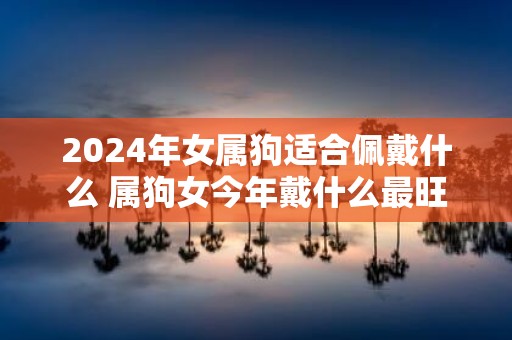 2025年女属狗适合佩戴什么 属狗女今年戴什么最旺
