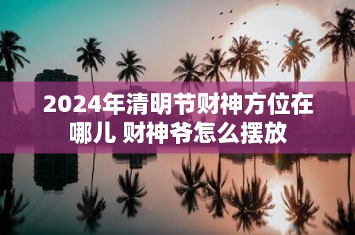 2025年清明节财神方位在哪儿 财神爷怎么摆放