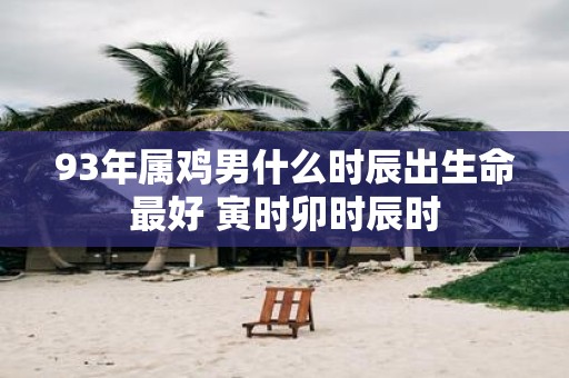 93年属鸡男什么时辰出生命最好 寅时卯时辰时