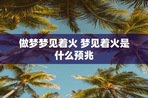 做梦梦见着火 梦见着火是什么预兆