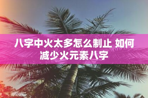 八字中火太多怎么制止 如何减少火元素八字