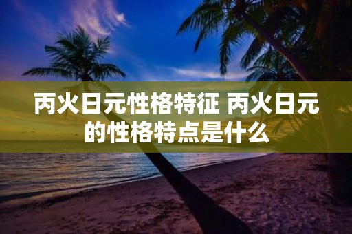 丙火日元性格特征 丙火日元的性格特点是什么