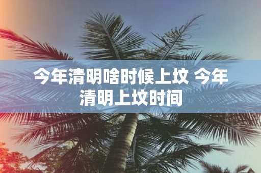 今年清明啥时候上坟 今年清明上坟时间