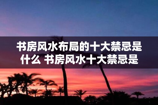 书房风水布局的十大禁忌是什么 书房风水十大禁忌是什么