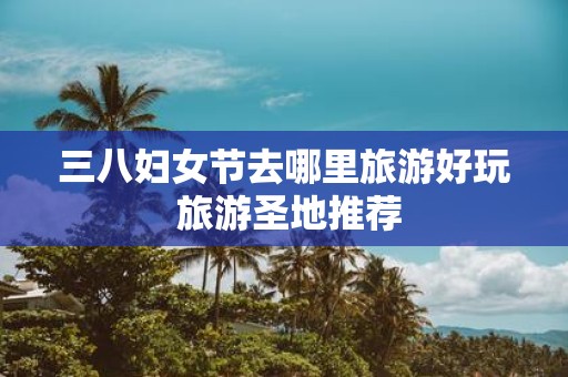 三八妇女节去哪里旅游好玩 旅游圣地推荐