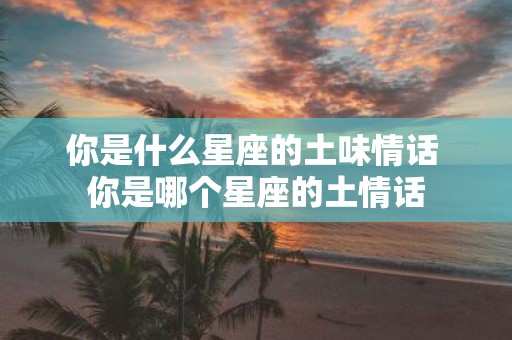 你是什么星座的土味情话 你是哪个星座的土情话