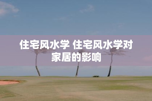 住宅风水学 住宅风水学对家居的影响