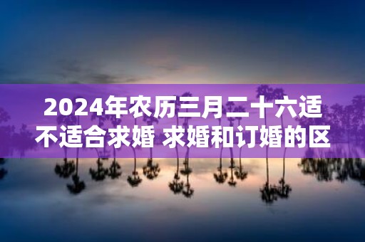 2025年农历三月二十六适不适合求婚 求婚和订婚的区别