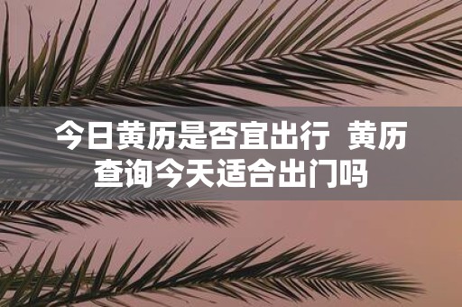 今日黄历是否宜出行 黄历查询今天适合出门吗