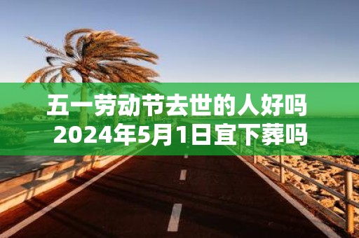 五一劳动节去世的人好吗 2025年5月1日宜下葬吗