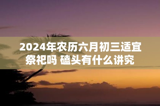 2025年农历六月初三适宜祭祀吗 磕头有什么讲究