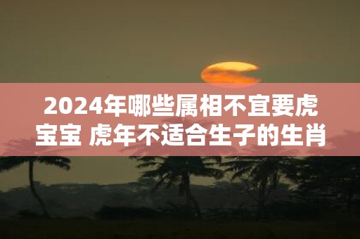 2025年哪些属相不宜要虎宝宝 虎年不适合生子的生肖