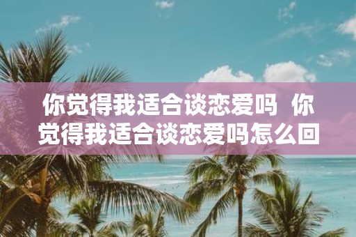 你觉得我适合谈恋爱吗 你觉得我适合谈恋爱吗怎么回复