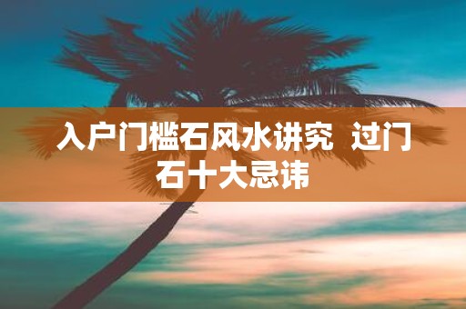 入户门槛石风水讲究 过门石十大忌讳