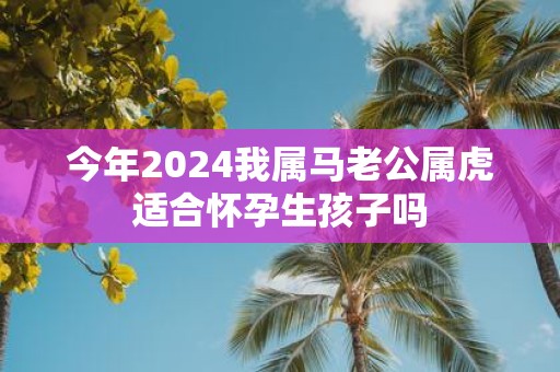 今年2025我属马老公属虎适合怀孕生孩子吗