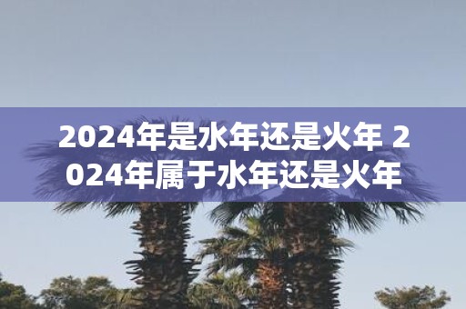 2025年是水年还是火年 2025年属于水年还是火年