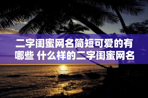 二字闺蜜网名简短可爱的有哪些 什么样的二字闺蜜网名简短可爱