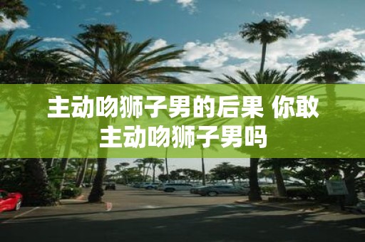 主动吻狮子男的后果 你敢主动吻狮子男吗