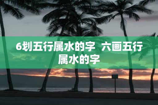 6划五行属水的字 六画五行属水的字