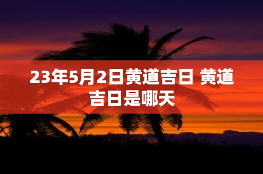 23年5月2日黄道吉日 黄道吉日是哪天