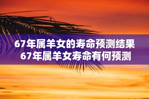 67年属羊女的寿命预测结果 67年属羊女寿命有何预测