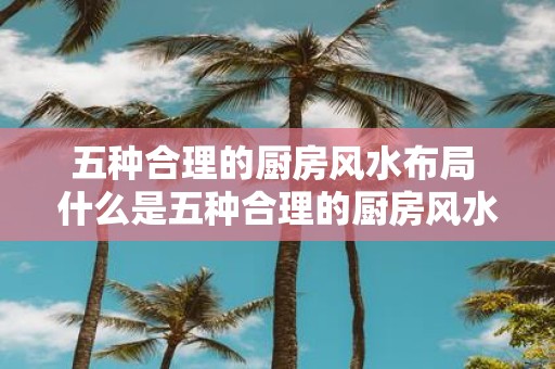 五种合理的厨房风水布局 什么是五种合理的厨房风水布局