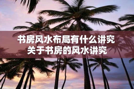 书房风水布局有什么讲究 关于书房的风水讲究