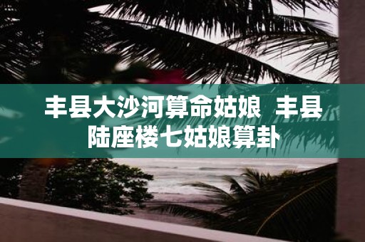 丰县大沙河算命姑娘 丰县陆座楼七姑娘算卦