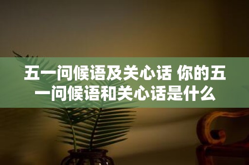 五一问候语及关心话 你的五一问候语和关心话是什么