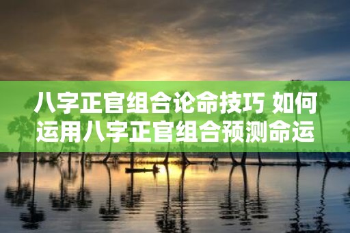 八字正官组合论命技巧 如何运用八字正官组合预测命运