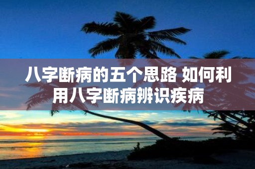 八字断病的五个思路 如何利用八字断病辨识疾病