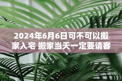 2025年6月6日可不可以搬家入宅 搬家当天一定要请客吗