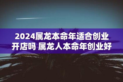 2025属龙本命年适合创业开店吗 属龙人本命年创业好不好