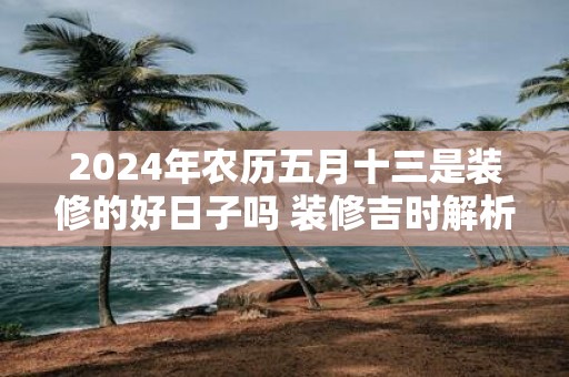 2025年农历五月十三是装修的好日子吗 装修吉时解析
