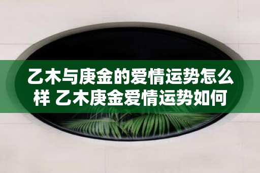 乙木与庚金的爱情运势怎么样 乙木庚金爱情运势如何