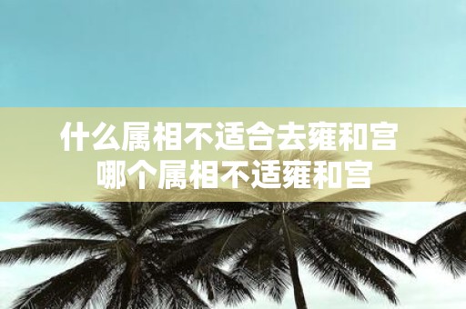 什么属相不适合去雍和宫 哪个属相不适雍和宫