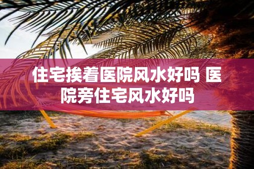 住宅挨着医院风水好吗 医院旁住宅风水好吗