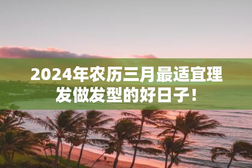 2025年农历三月最适宜理发做发型的好日子！
