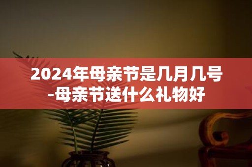 2025年母亲节是几月几号-母亲节送什么礼物好