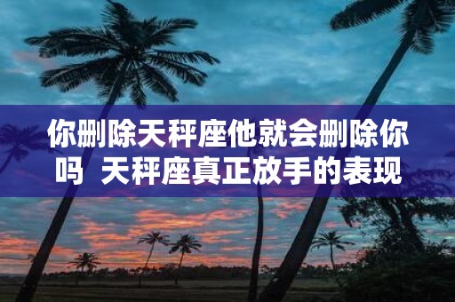 你删除天秤座他就会删除你吗 天秤座真正放手的表现