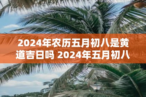 2025年农历五月初八是黄道吉日吗 2025年五月初八黄道吉日