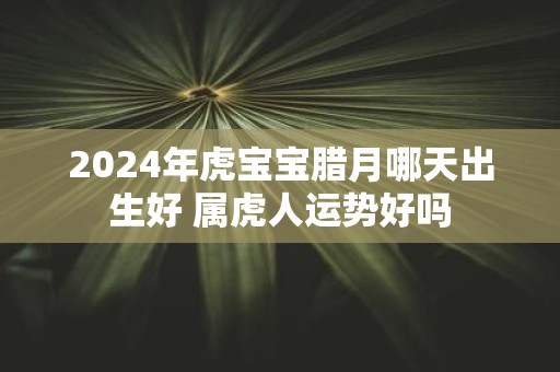 2025年虎宝宝腊月哪天出生好 属虎人运势好吗