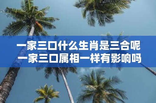 一家三口什么生肖是三合呢 一家三口属相一样有影响吗