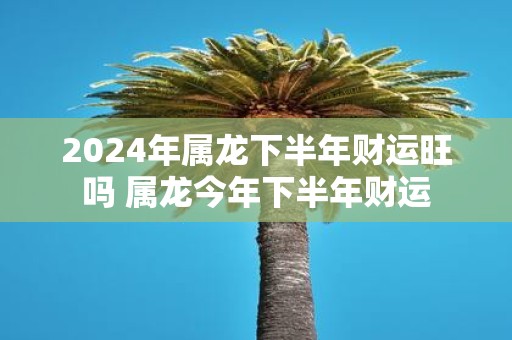 2025年属龙下半年财运旺吗 属龙今年下半年财运