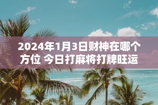 2025年1月3日财神在哪个方位 今日打麻将打牌旺运方位